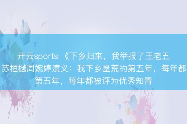 开云sports 《下乡归来，我举报了王老五骗子妻和亲爸》苏桓樾周婉婷演义：我下乡垦荒的第五年，每年都被评为优秀知青