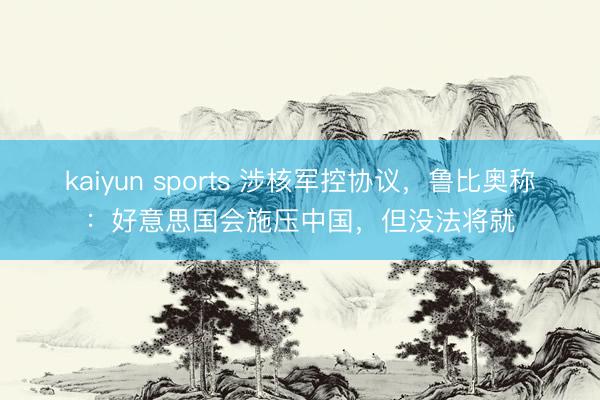 kaiyun sports 涉核军控协议，鲁比奥称：好意思国会施压中国，但没法将就