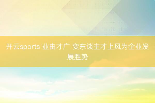 开云sports 业由才广 变东谈主才上风为企业发展胜势