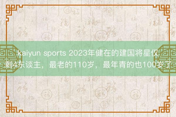 kaiyun sports 2023年健在的建国将星仅剩4东谈主，最老的110岁，最年青的也100岁了