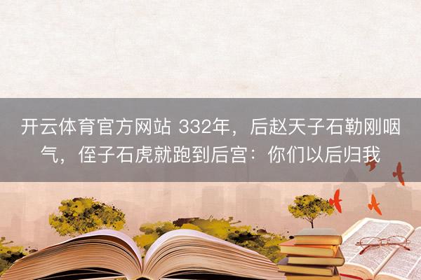 开云体育官方网站 332年，后赵天子石勒刚咽气，侄子石虎就跑到后宫：你们以后归我