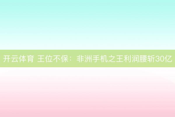 开云体育 王位不保：非洲手机之王利润腰斩30亿
