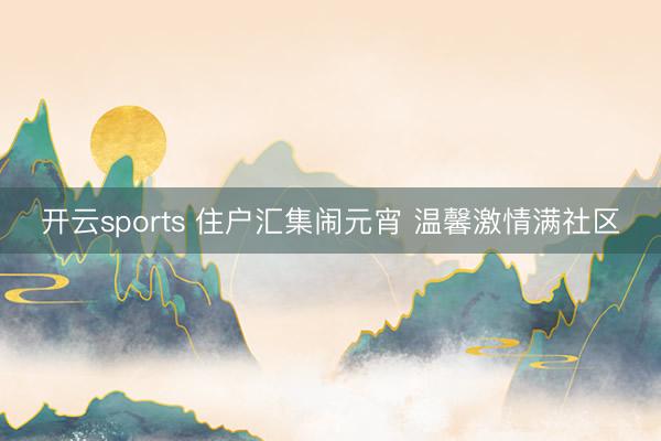 开云sports 住户汇集闹元宵 温馨激情满社区