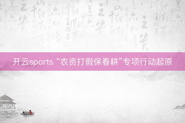 开云sports “农资打假保春耕”专项行动起原