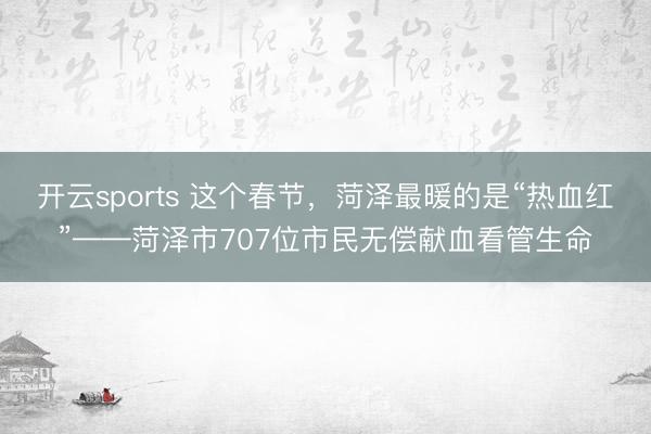 开云sports 这个春节，菏泽最暖的是“热血红”——菏泽市707位市民无偿献血看管生命