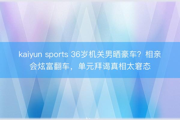 kaiyun sports 36岁机关男晒豪车？相亲会炫富翻车，单元拜谒真相太窘态