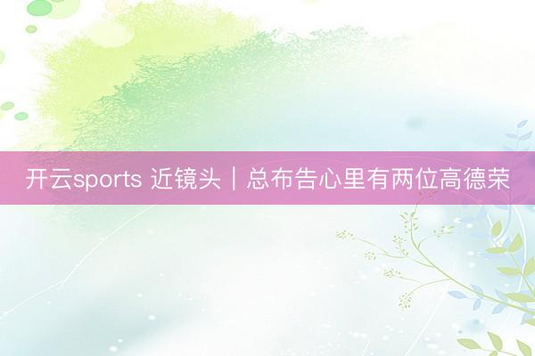 开云sports 近镜头｜总布告心里有两位高德荣