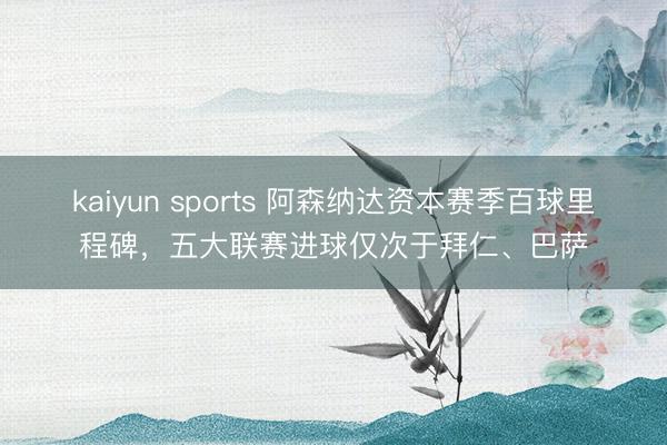 kaiyun sports 阿森纳达资本赛季百球里程碑，五大联赛进球仅次于拜仁、巴萨
