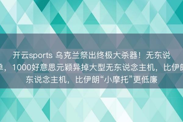 开云sports 乌克兰祭出终极大杀器！无东说念主机阻挠弹爆单，1000好意思元颖异掉大型无东说念主机，比伊朗“小摩托”更低廉
