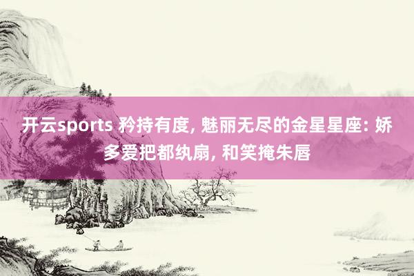 开云sports 矜持有度, 魅丽无尽的金星星座: 娇多爱把都纨扇, 和笑掩朱唇