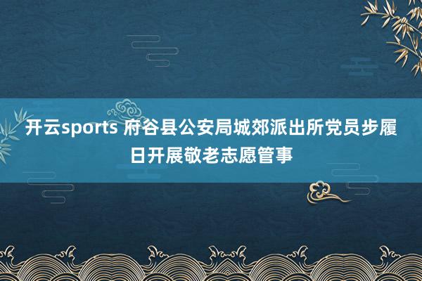 开云sports 府谷县公安局城郊派出所党员步履日开展敬老志愿管事