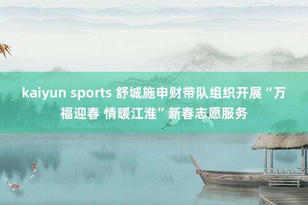 kaiyun sports 舒城施申财带队组织开展“万福迎春 情暖江淮”新春志愿服务