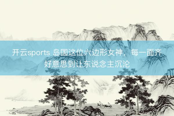开云sports 岛国这位六边形女神，每一面齐好意思到让东说念主沉沦