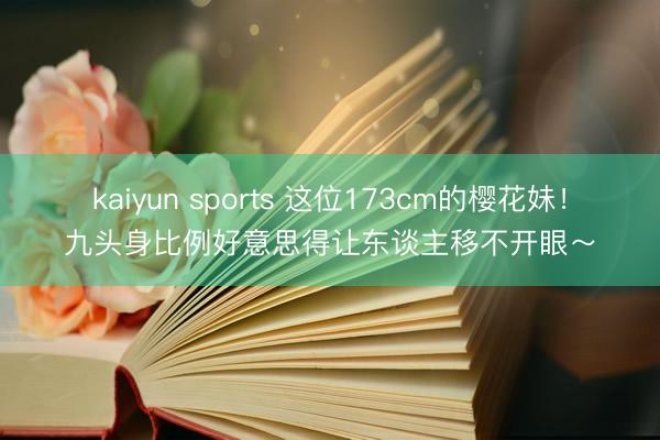 kaiyun sports 这位173cm的樱花妹！九头身比例好意思得让东谈主移不开眼～
