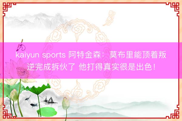 kaiyun sports 阿特金森：莫布里能顶着叛逆完成拆伙了 他打得真实很是出色！
