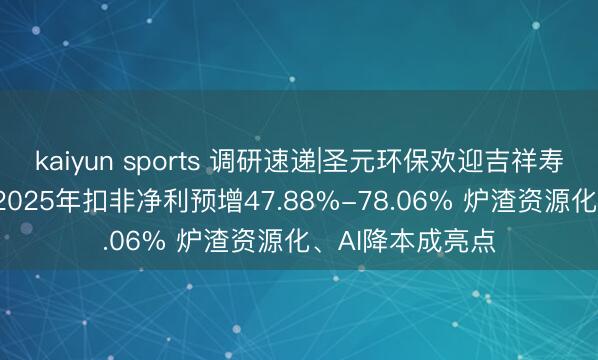 kaiyun sports 调研速递|圣元环保欢迎吉祥寿险等14家机构 2025年扣非净利预增47.88%-78.06% 炉渣资源化、AI降本成亮点