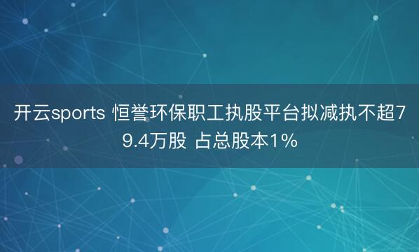 开云sports 恒誉环保职工执股平台拟减执不超79.4万股 占总股本1%