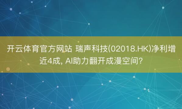 开云体育官方网站 瑞声科技(02018.HK)净利增近4成, AI助力翻开成漫空间?