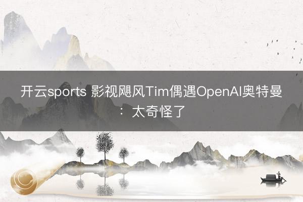 开云sports 影视飓风Tim偶遇OpenAI奥特曼：太奇怪了
