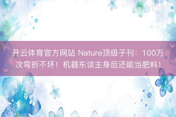 开云体育官方网站 Nature顶级子刊：100万次弯折不坏！机器东谈主身后还能当肥料！