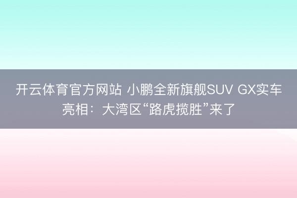 开云体育官方网站 小鹏全新旗舰SUV GX实车亮相：大湾区“路虎揽胜”来了