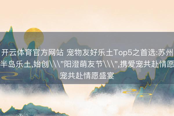 开云体育官方网站 宠物友好乐土Top5之首选:苏州阳澄半岛乐土,始创\＂阳澄萌友节\＂,携爱宠共赴情愿盛宴