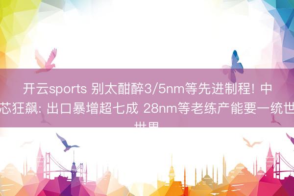 开云sports 别太酣醉3/5nm等先进制程! 中国芯狂飙: 出口暴增超七成 28nm等老练产能要一统世界