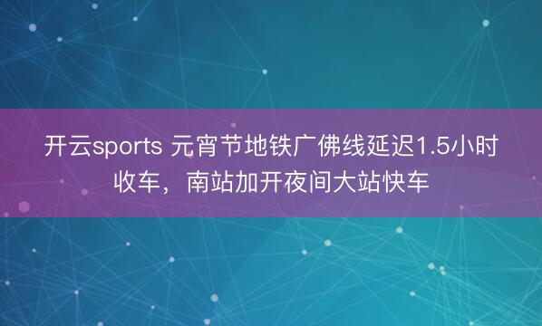 开云sports 元宵节地铁广佛线延迟1.5小时收车,南站加开夜间大站快车
