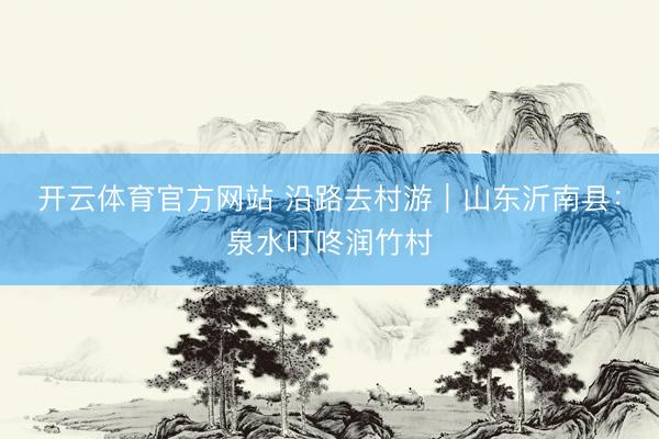 开云体育官方网站 沿路去村游|山东沂南县:泉水叮咚润竹村