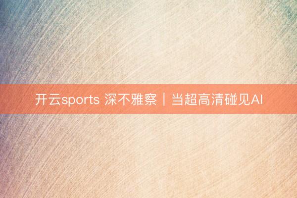 开云sports 深不雅察｜当超高清碰见AI