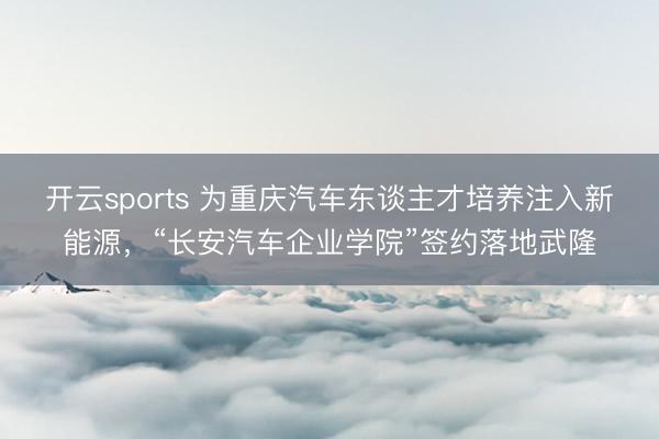 开云sports 为重庆汽车东谈主才培养注入新能源，“长安汽车企业学院”签约落地武隆