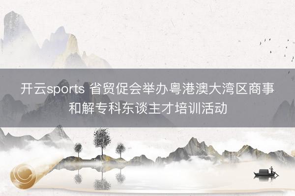 开云sports 省贸促会举办粤港澳大湾区商事和解专科东谈主才培训活动