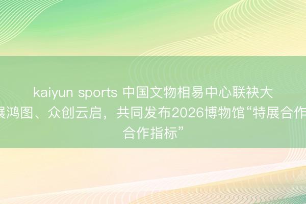 kaiyun sports 中国文物相易中心联袂大麦艺展鸿图、众创云启,共同发布2026博物馆“特展合作指标”