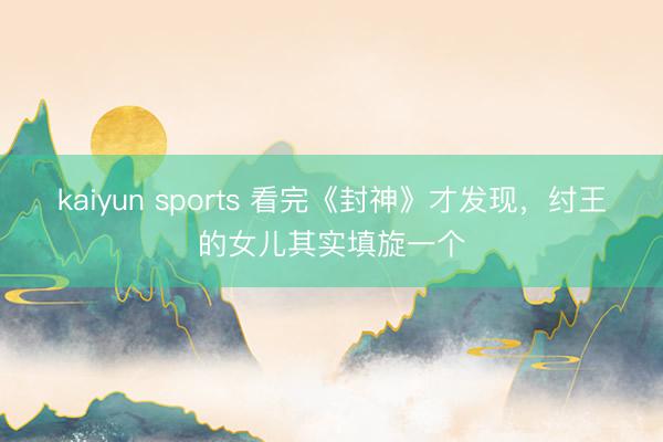 kaiyun sports 看完《封神》才发现,纣王的女儿其实填旋一个