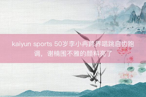 kaiyun sports 50岁李小冉跨界唱跳启齿跑调，谢楠围不雅的颜料亮了