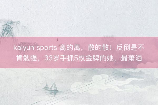 kaiyun sports 离的离，散的散！反倒是不肯勉强，33岁手抓5枚金牌的她，最萧洒