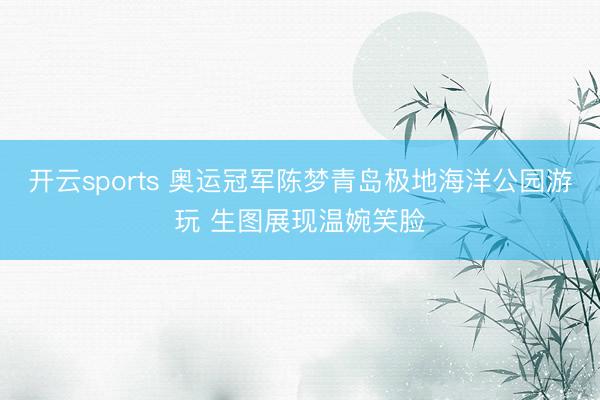 开云sports 奥运冠军陈梦青岛极地海洋公园游玩 生图展现温婉笑脸
