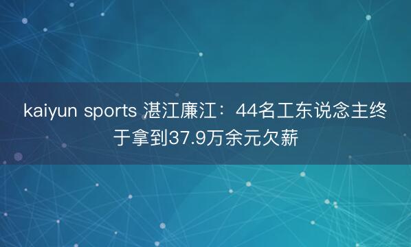 kaiyun sports 湛江廉江:44名工东说念主终于拿到37.9万余元欠薪