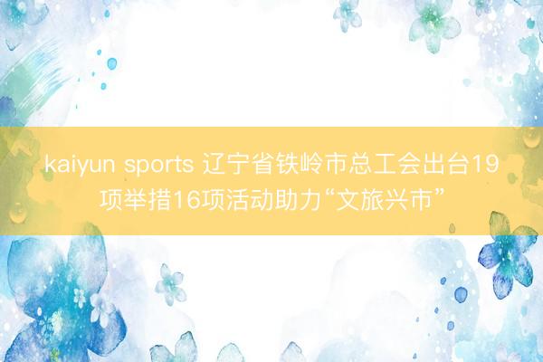 kaiyun sports 辽宁省铁岭市总工会出台19项举措16项活动助力“文旅兴市”