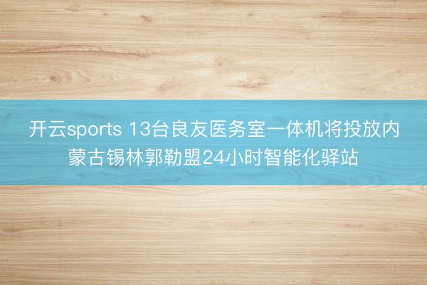 开云sports 13台良友医务室一体机将投放内蒙古锡林郭勒盟24小时智能化驿站