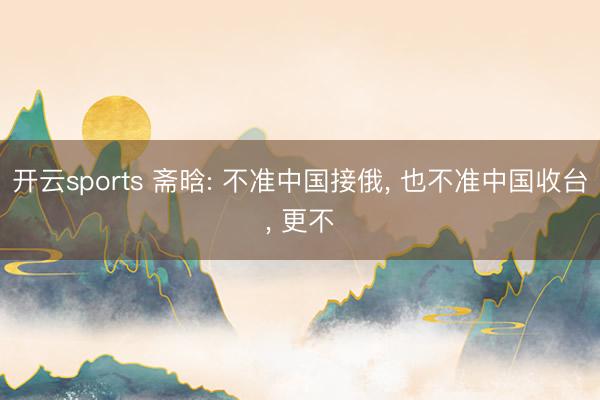 开云sports 斋晗: 不准中国接俄， 也不准中国收台， 更不