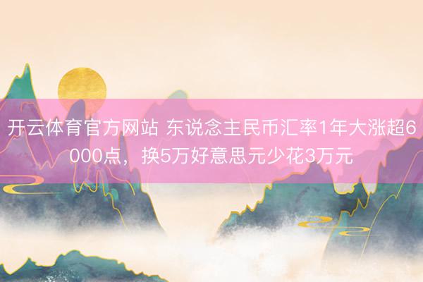 开云体育官方网站 东说念主民币汇率1年大涨超6000点,换5万好意思元少花3万元