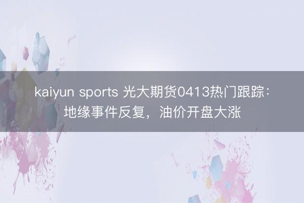 kaiyun sports 光大期货0413热门跟踪:地缘事件反复,油价开盘大涨