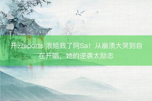 开云sports 浪姐救了阿Sa！从崩溃大哭到自在开唱，她的逆袭太励志