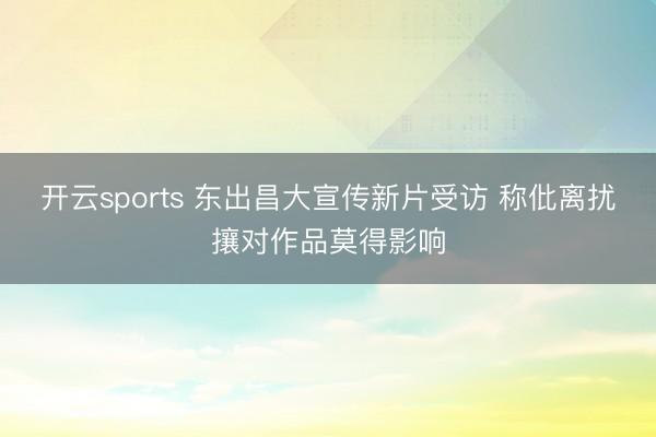 开云sports 东出昌大宣传新片受访 称仳离扰攘对作品莫得影响
