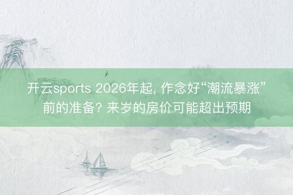 开云sports 2026年起, 作念好“潮流暴涨”前的准备? 来岁的房价可能超出预期