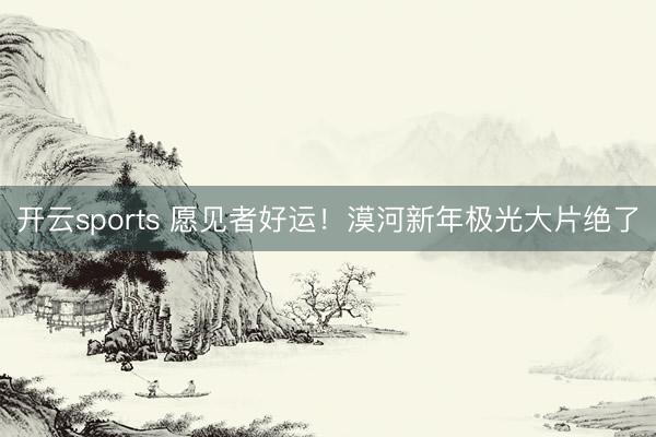开云sports 愿见者好运!漠河新年极光大片绝了