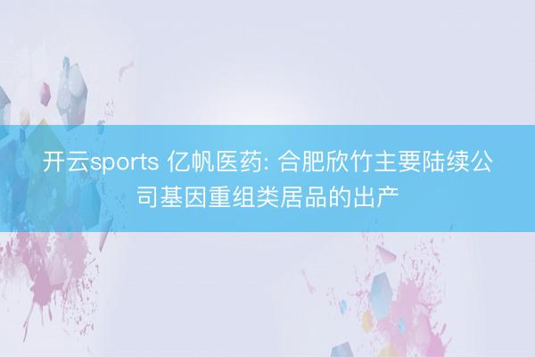 开云sports 亿帆医药: 合肥欣竹主要陆续公司基因重组类居品的出产