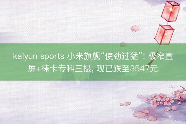 kaiyun sports 小米旗舰“使劲过猛”! 极窄直屏+徕卡专科三摄， 现已跌至3547元