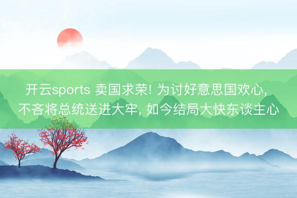 开云sports 卖国求荣! 为讨好意思国欢心， 不吝将总统送进大牢， 如今结局大快东谈主心
